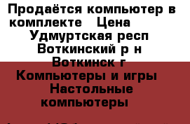 Продаётся компьютер в комплекте › Цена ­ 4 500 - Удмуртская респ., Воткинский р-н, Воткинск г. Компьютеры и игры » Настольные компьютеры   